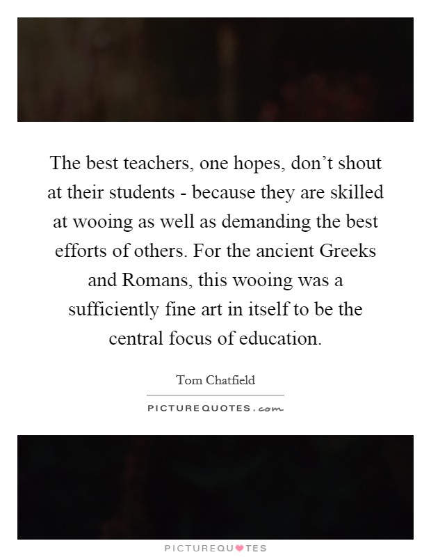 The best teachers, one hopes, don't shout at their students - because they are skilled at wooing as well as demanding the best efforts of others. For the ancient Greeks and Romans, this wooing was a sufficiently fine art in itself to be the central focus of education. Picture Quote #1