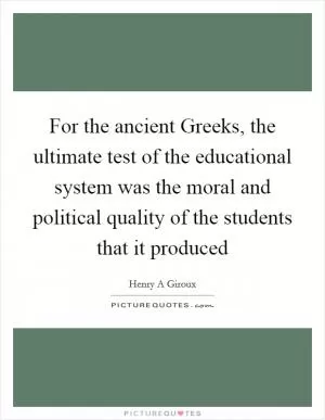 For the ancient Greeks, the ultimate test of the educational system was the moral and political quality of the students that it produced Picture Quote #1
