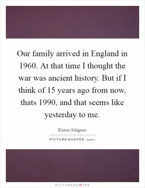 Our family arrived in England in 1960. At that time I thought the war was ancient history. But if I think of 15 years ago from now, thats 1990, and that seems like yesterday to me Picture Quote #1