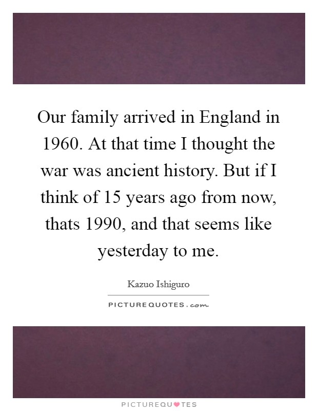 Our family arrived in England in 1960. At that time I thought the war was ancient history. But if I think of 15 years ago from now, thats 1990, and that seems like yesterday to me. Picture Quote #1