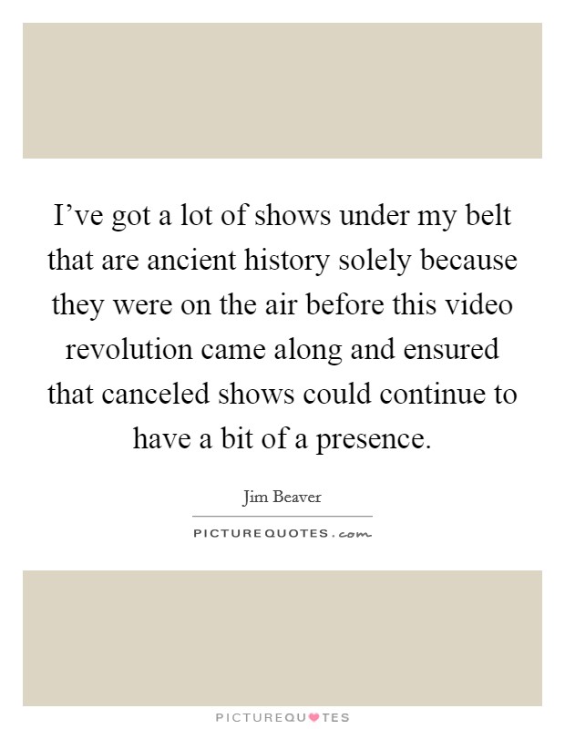 I've got a lot of shows under my belt that are ancient history solely because they were on the air before this video revolution came along and ensured that canceled shows could continue to have a bit of a presence. Picture Quote #1