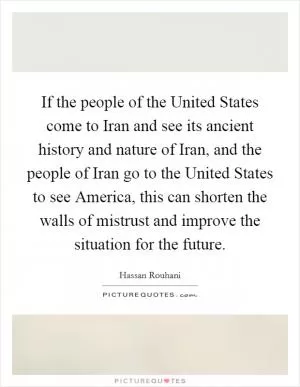 If the people of the United States come to Iran and see its ancient history and nature of Iran, and the people of Iran go to the United States to see America, this can shorten the walls of mistrust and improve the situation for the future Picture Quote #1