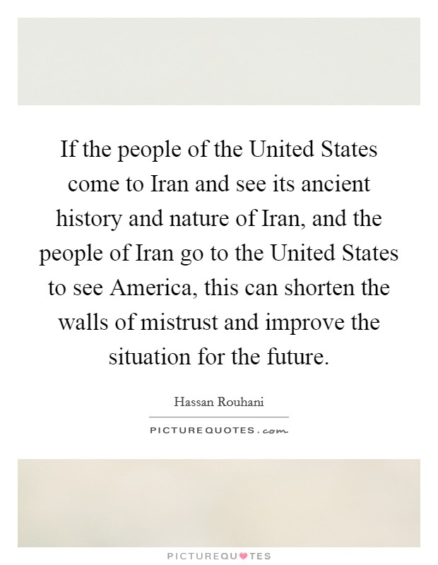 If the people of the United States come to Iran and see its ancient history and nature of Iran, and the people of Iran go to the United States to see America, this can shorten the walls of mistrust and improve the situation for the future. Picture Quote #1