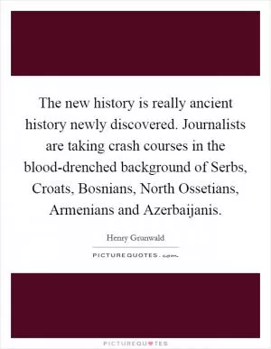 The new history is really ancient history newly discovered. Journalists are taking crash courses in the blood-drenched background of Serbs, Croats, Bosnians, North Ossetians, Armenians and Azerbaijanis Picture Quote #1