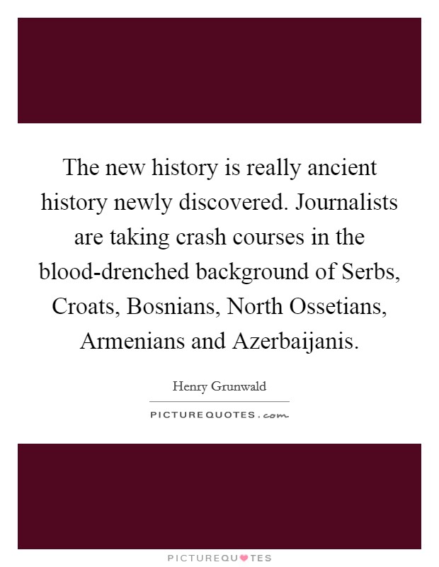 The new history is really ancient history newly discovered. Journalists are taking crash courses in the blood-drenched background of Serbs, Croats, Bosnians, North Ossetians, Armenians and Azerbaijanis. Picture Quote #1
