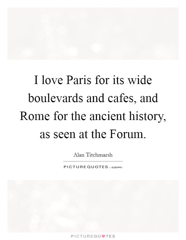 I love Paris for its wide boulevards and cafes, and Rome for the ancient history, as seen at the Forum. Picture Quote #1