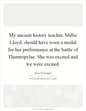 My ancient history teacher, Millie Lloyd, should have worn a medal for her performance at the battle of Thermopylae. She was excited and we were excited Picture Quote #1
