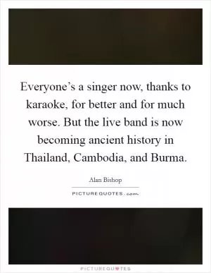 Everyone’s a singer now, thanks to karaoke, for better and for much worse. But the live band is now becoming ancient history in Thailand, Cambodia, and Burma Picture Quote #1
