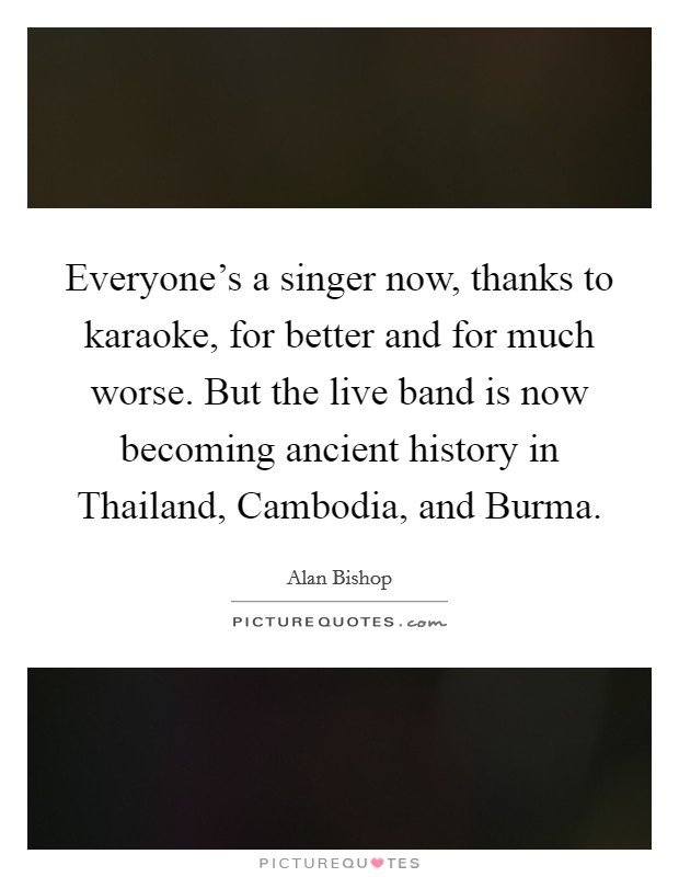 Everyone's a singer now, thanks to karaoke, for better and for much worse. But the live band is now becoming ancient history in Thailand, Cambodia, and Burma. Picture Quote #1