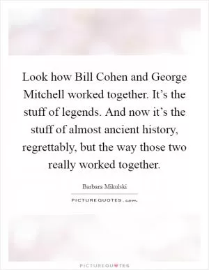 Look how Bill Cohen and George Mitchell worked together. It’s the stuff of legends. And now it’s the stuff of almost ancient history, regrettably, but the way those two really worked together Picture Quote #1