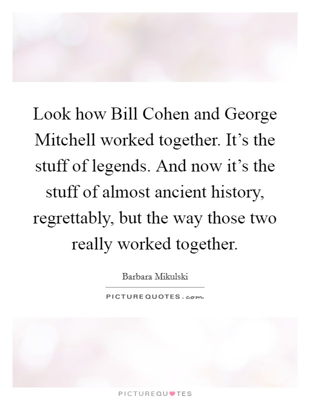 Look how Bill Cohen and George Mitchell worked together. It's the stuff of legends. And now it's the stuff of almost ancient history, regrettably, but the way those two really worked together. Picture Quote #1