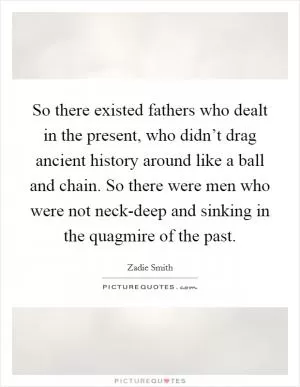 So there existed fathers who dealt in the present, who didn’t drag ancient history around like a ball and chain. So there were men who were not neck-deep and sinking in the quagmire of the past Picture Quote #1