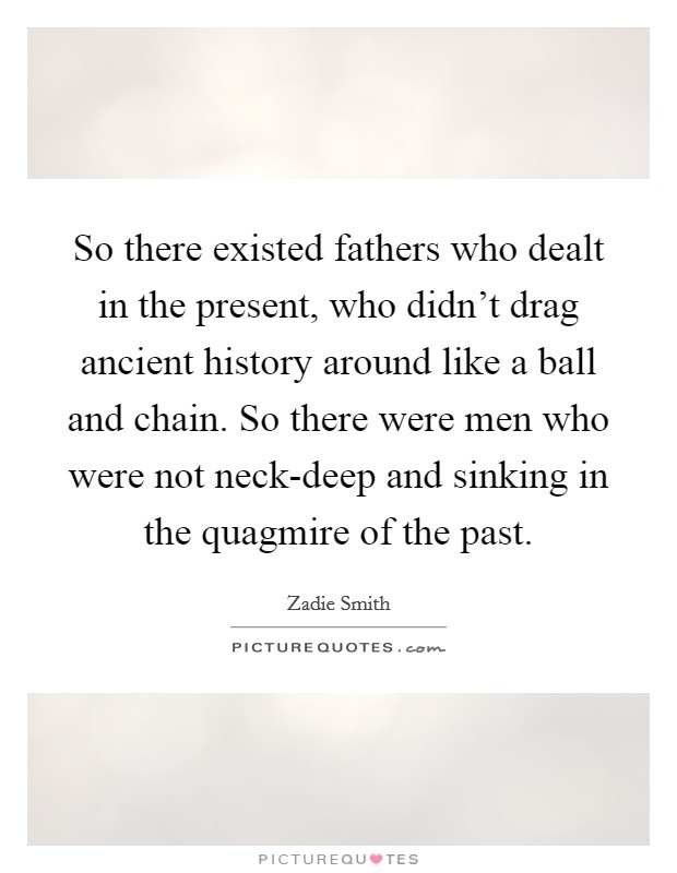 So there existed fathers who dealt in the present, who didn't drag ancient history around like a ball and chain. So there were men who were not neck-deep and sinking in the quagmire of the past. Picture Quote #1