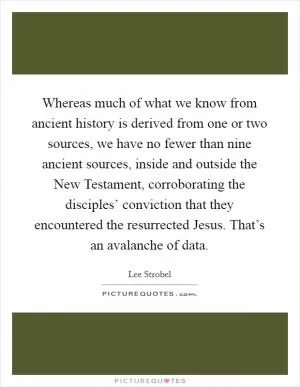 Whereas much of what we know from ancient history is derived from one or two sources, we have no fewer than nine ancient sources, inside and outside the New Testament, corroborating the disciples’ conviction that they encountered the resurrected Jesus. That’s an avalanche of data Picture Quote #1