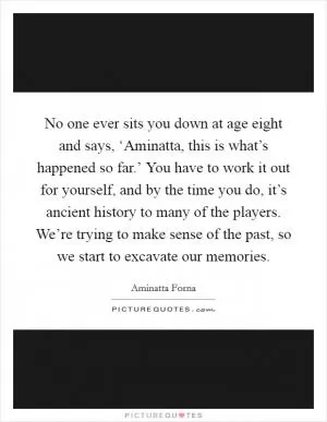 No one ever sits you down at age eight and says, ‘Aminatta, this is what’s happened so far.’ You have to work it out for yourself, and by the time you do, it’s ancient history to many of the players. We’re trying to make sense of the past, so we start to excavate our memories Picture Quote #1