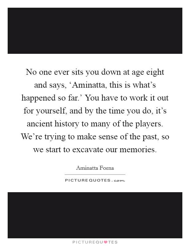 No one ever sits you down at age eight and says, ‘Aminatta, this is what's happened so far.' You have to work it out for yourself, and by the time you do, it's ancient history to many of the players. We're trying to make sense of the past, so we start to excavate our memories. Picture Quote #1