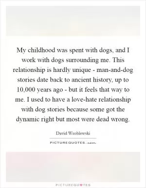 My childhood was spent with dogs, and I work with dogs surrounding me. This relationship is hardly unique - man-and-dog stories date back to ancient history, up to 10,000 years ago - but it feels that way to me. I used to have a love-hate relationship with dog stories because some got the dynamic right but most were dead wrong Picture Quote #1