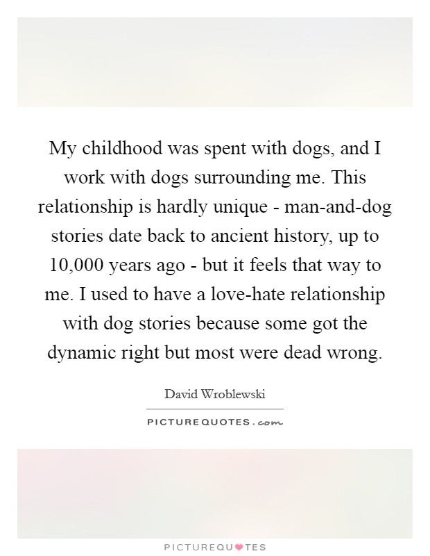 My childhood was spent with dogs, and I work with dogs surrounding me. This relationship is hardly unique - man-and-dog stories date back to ancient history, up to 10,000 years ago - but it feels that way to me. I used to have a love-hate relationship with dog stories because some got the dynamic right but most were dead wrong. Picture Quote #1