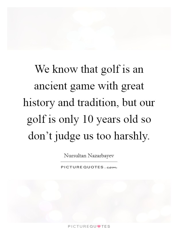 We know that golf is an ancient game with great history and tradition, but our golf is only 10 years old so don't judge us too harshly. Picture Quote #1