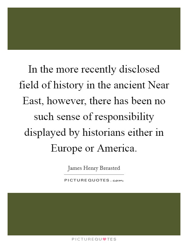 In the more recently disclosed field of history in the ancient Near East, however, there has been no such sense of responsibility displayed by historians either in Europe or America. Picture Quote #1