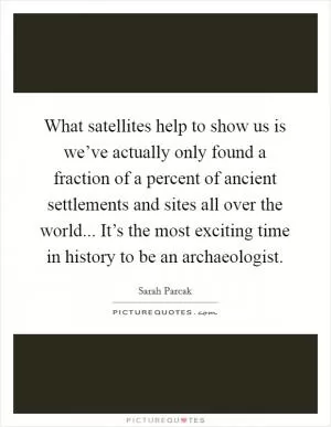 What satellites help to show us is we’ve actually only found a fraction of a percent of ancient settlements and sites all over the world... It’s the most exciting time in history to be an archaeologist Picture Quote #1