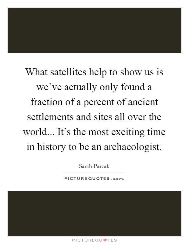 What satellites help to show us is we've actually only found a fraction of a percent of ancient settlements and sites all over the world... It's the most exciting time in history to be an archaeologist. Picture Quote #1