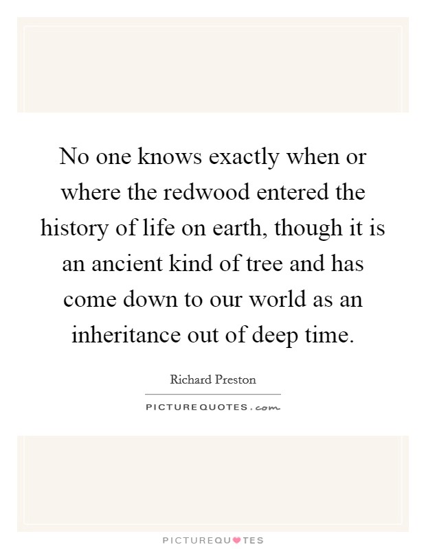No one knows exactly when or where the redwood entered the history of life on earth, though it is an ancient kind of tree and has come down to our world as an inheritance out of deep time. Picture Quote #1