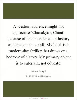A western audience might not appreciate ‘Chanakya’s Chant’ because of its dependence on history and ancient statecraft. My book is a modern-day thriller that draws on a bedrock of history. My primary object is to entertain, not educate Picture Quote #1