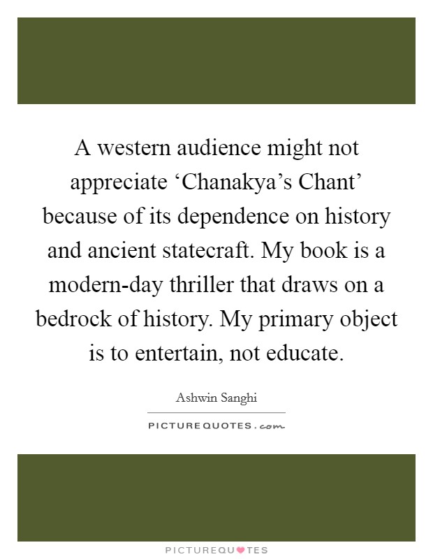 A western audience might not appreciate ‘Chanakya's Chant' because of its dependence on history and ancient statecraft. My book is a modern-day thriller that draws on a bedrock of history. My primary object is to entertain, not educate. Picture Quote #1