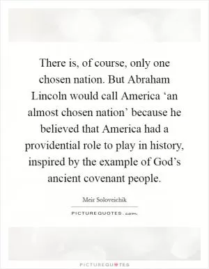 There is, of course, only one chosen nation. But Abraham Lincoln would call America ‘an almost chosen nation’ because he believed that America had a providential role to play in history, inspired by the example of God’s ancient covenant people Picture Quote #1