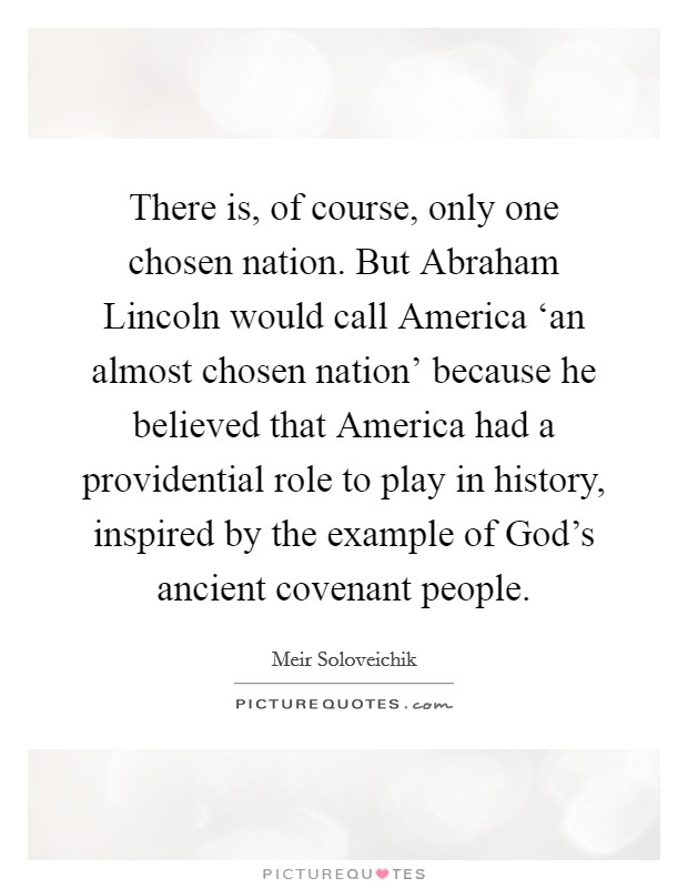 There is, of course, only one chosen nation. But Abraham Lincoln would call America ‘an almost chosen nation' because he believed that America had a providential role to play in history, inspired by the example of God's ancient covenant people. Picture Quote #1