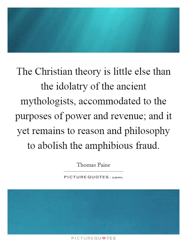 The Christian theory is little else than the idolatry of the ancient mythologists, accommodated to the purposes of power and revenue; and it yet remains to reason and philosophy to abolish the amphibious fraud. Picture Quote #1