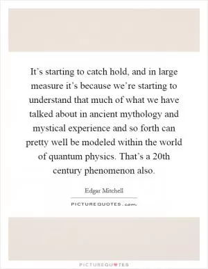 It’s starting to catch hold, and in large measure it’s because we’re starting to understand that much of what we have talked about in ancient mythology and mystical experience and so forth can pretty well be modeled within the world of quantum physics. That’s a 20th century phenomenon also Picture Quote #1