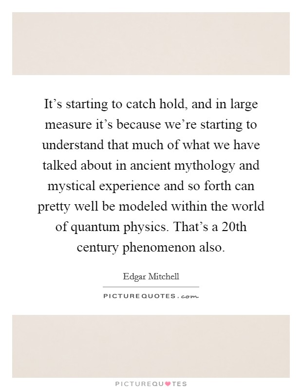 It's starting to catch hold, and in large measure it's because we're starting to understand that much of what we have talked about in ancient mythology and mystical experience and so forth can pretty well be modeled within the world of quantum physics. That's a 20th century phenomenon also. Picture Quote #1