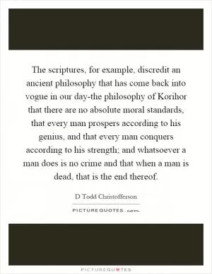 The scriptures, for example, discredit an ancient philosophy that has come back into vogue in our day-the philosophy of Korihor that there are no absolute moral standards, that every man prospers according to his genius, and that every man conquers according to his strength; and whatsoever a man does is no crime and that when a man is dead, that is the end thereof Picture Quote #1