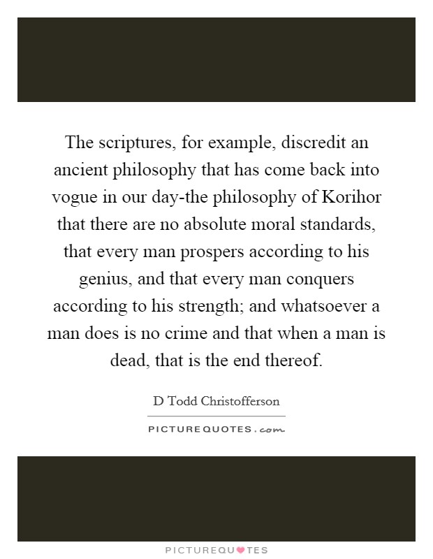 The scriptures, for example, discredit an ancient philosophy that has come back into vogue in our day-the philosophy of Korihor that there are no absolute moral standards, that every man prospers according to his genius, and that every man conquers according to his strength; and whatsoever a man does is no crime and that when a man is dead, that is the end thereof. Picture Quote #1