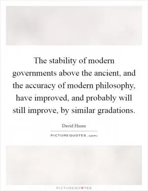 The stability of modern governments above the ancient, and the accuracy of modern philosophy, have improved, and probably will still improve, by similar gradations Picture Quote #1