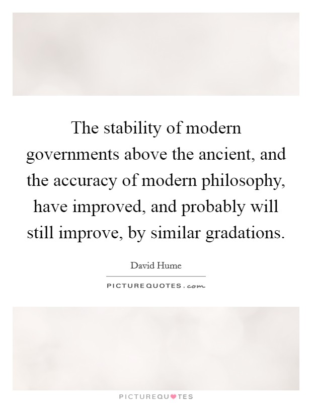 The stability of modern governments above the ancient, and the accuracy of modern philosophy, have improved, and probably will still improve, by similar gradations. Picture Quote #1