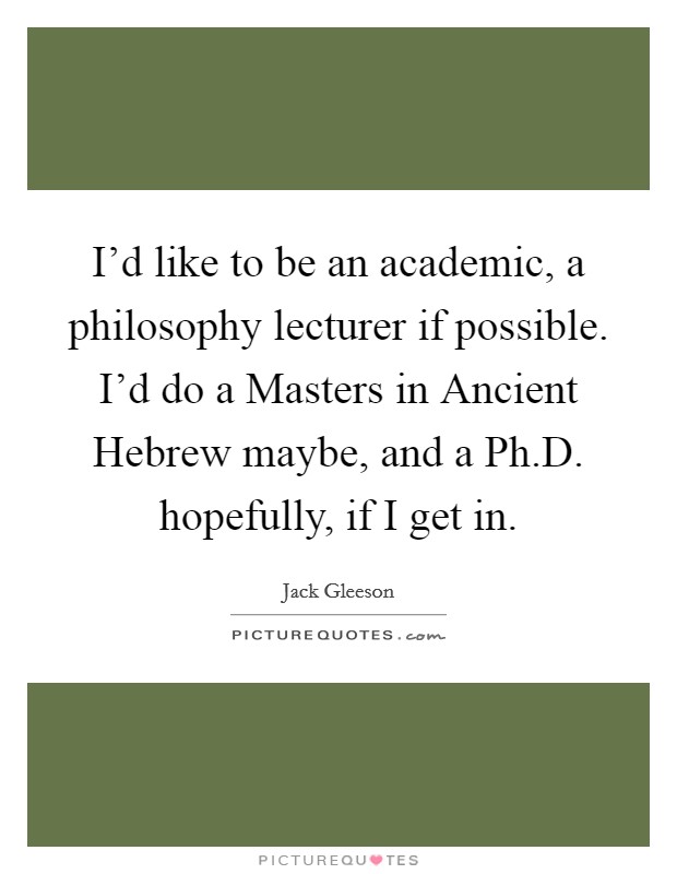 I'd like to be an academic, a philosophy lecturer if possible. I'd do a Masters in Ancient Hebrew maybe, and a Ph.D. hopefully, if I get in. Picture Quote #1