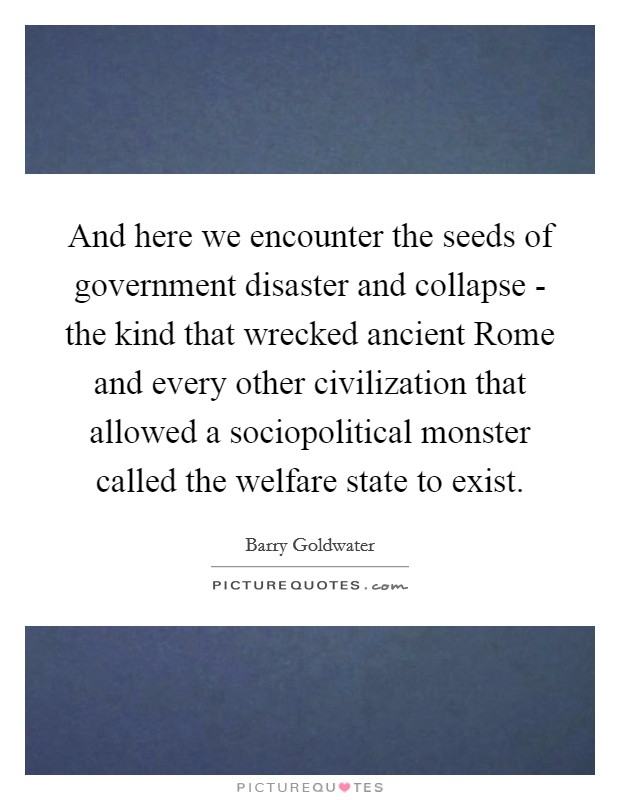 And here we encounter the seeds of government disaster and collapse - the kind that wrecked ancient Rome and every other civilization that allowed a sociopolitical monster called the welfare state to exist. Picture Quote #1