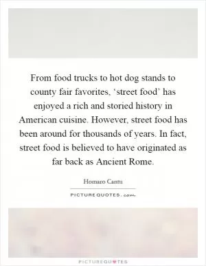 From food trucks to hot dog stands to county fair favorites, ‘street food’ has enjoyed a rich and storied history in American cuisine. However, street food has been around for thousands of years. In fact, street food is believed to have originated as far back as Ancient Rome Picture Quote #1