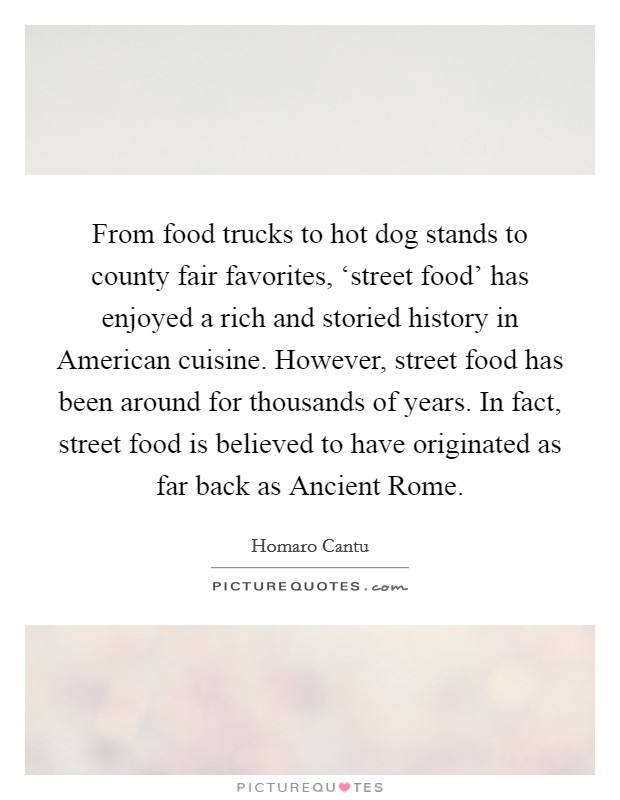 From food trucks to hot dog stands to county fair favorites, ‘street food' has enjoyed a rich and storied history in American cuisine. However, street food has been around for thousands of years. In fact, street food is believed to have originated as far back as Ancient Rome. Picture Quote #1