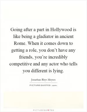 Going after a part in Hollywood is like being a gladiator in ancient Rome. When it comes down to getting a role, you don’t have any friends, you’re incredibly competitive and any actor who tells you different is lying Picture Quote #1