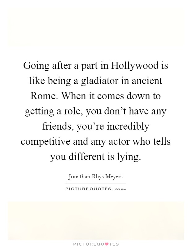 Going after a part in Hollywood is like being a gladiator in ancient Rome. When it comes down to getting a role, you don't have any friends, you're incredibly competitive and any actor who tells you different is lying. Picture Quote #1