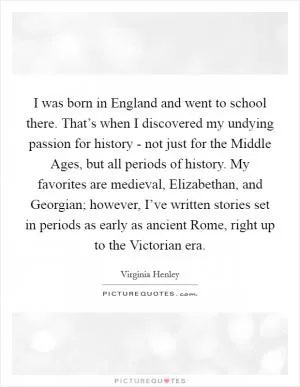 I was born in England and went to school there. That’s when I discovered my undying passion for history - not just for the Middle Ages, but all periods of history. My favorites are medieval, Elizabethan, and Georgian; however, I’ve written stories set in periods as early as ancient Rome, right up to the Victorian era Picture Quote #1