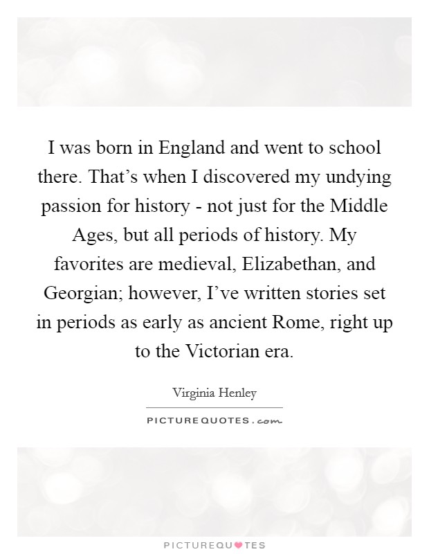 I was born in England and went to school there. That's when I discovered my undying passion for history - not just for the Middle Ages, but all periods of history. My favorites are medieval, Elizabethan, and Georgian; however, I've written stories set in periods as early as ancient Rome, right up to the Victorian era. Picture Quote #1