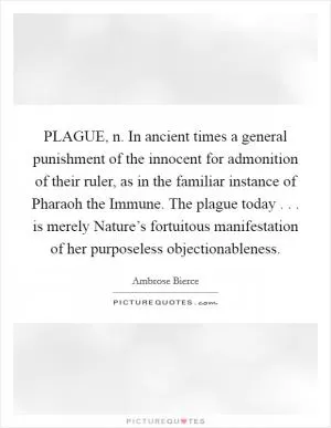PLAGUE, n. In ancient times a general punishment of the innocent for admonition of their ruler, as in the familiar instance of Pharaoh the Immune. The plague today . . . is merely Nature’s fortuitous manifestation of her purposeless objectionableness Picture Quote #1