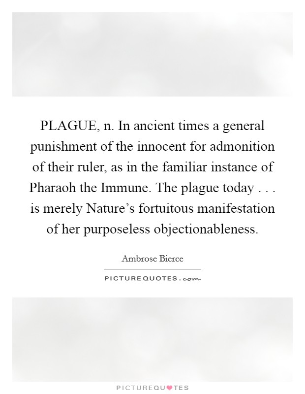PLAGUE, n. In ancient times a general punishment of the innocent for admonition of their ruler, as in the familiar instance of Pharaoh the Immune. The plague today . . . is merely Nature's fortuitous manifestation of her purposeless objectionableness. Picture Quote #1