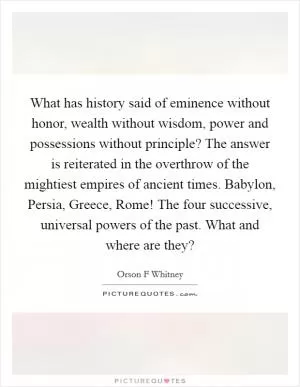 What has history said of eminence without honor, wealth without wisdom, power and possessions without principle? The answer is reiterated in the overthrow of the mightiest empires of ancient times. Babylon, Persia, Greece, Rome! The four successive, universal powers of the past. What and where are they? Picture Quote #1