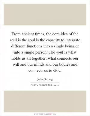 From ancient times, the core idea of the soul is the soul is the capacity to integrate different functions into a single being or into a single person. The soul is what holds us all together: what connects our will and our minds and our bodies and connects us to God Picture Quote #1